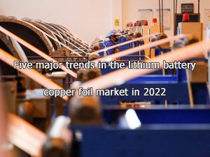 Cinq grandes tendances du marché des feuilles de cuivre pour batteries au lithium en 2022
