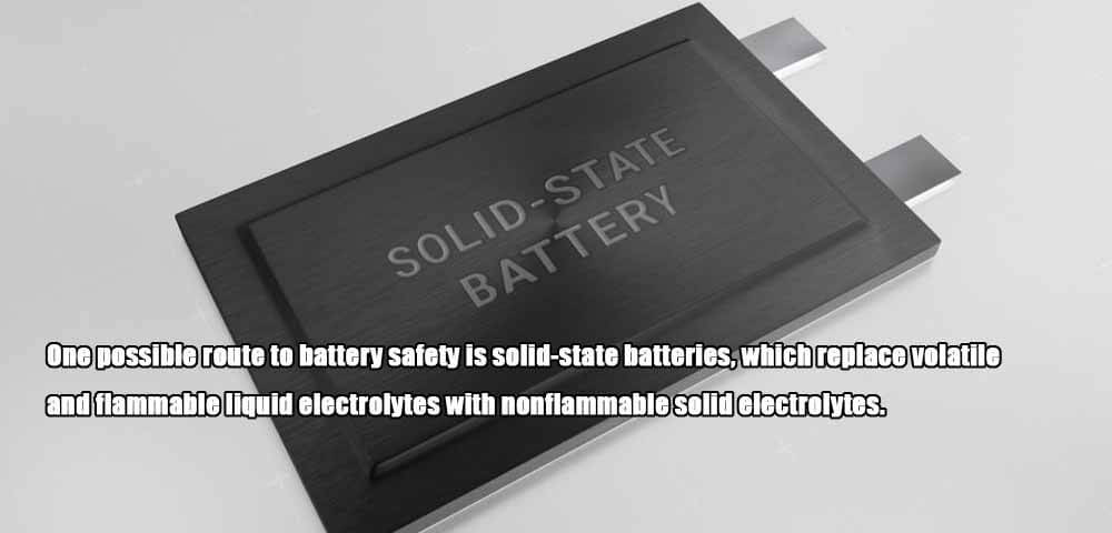 One possible route to battery safety is solid-state batteries, which replace volatile and flammable liquid electrolytes with nonflammable solid electrolytes.